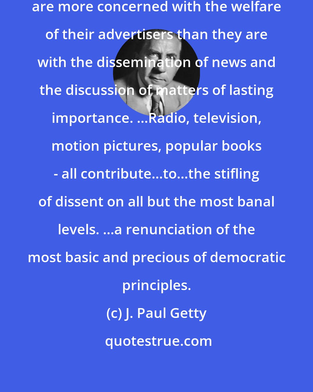 J. Paul Getty: Some of our newspapers and magazines are more concerned with the welfare of their advertisers than they are with the dissemination of news and the discussion of matters of lasting importance. ...Radio, television, motion pictures, popular books - all contribute...to...the stifling of dissent on all but the most banal levels. ...a renunciation of the most basic and precious of democratic principles.