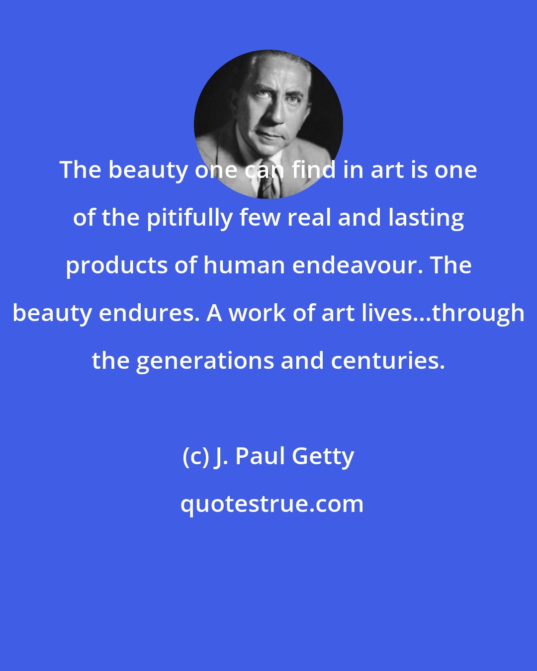 J. Paul Getty: The beauty one can find in art is one of the pitifully few real and lasting products of human endeavour. The beauty endures. A work of art lives...through the generations and centuries.