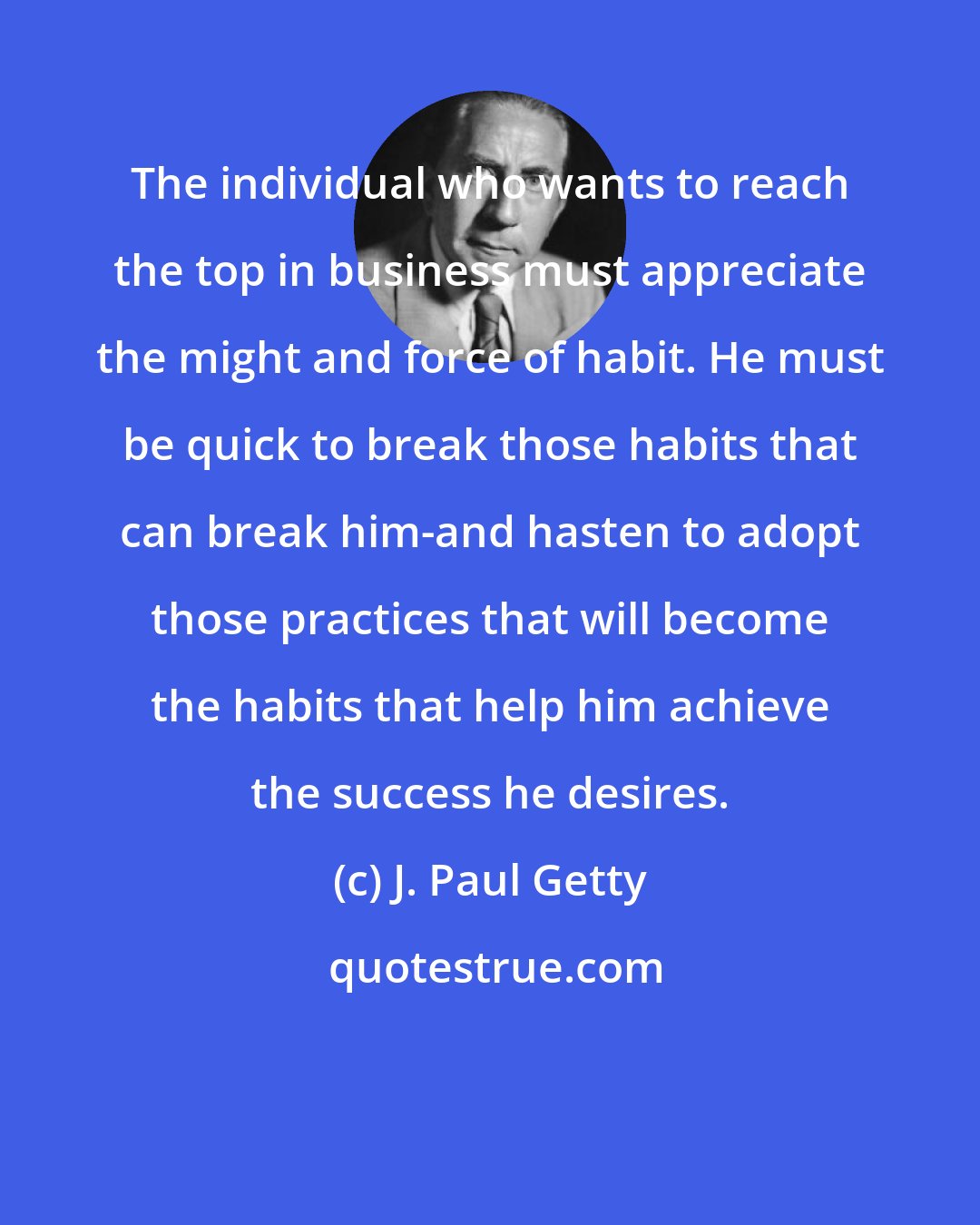 J. Paul Getty: The individual who wants to reach the top in business must appreciate the might and force of habit. He must be quick to break those habits that can break him-and hasten to adopt those practices that will become the habits that help him achieve the success he desires.