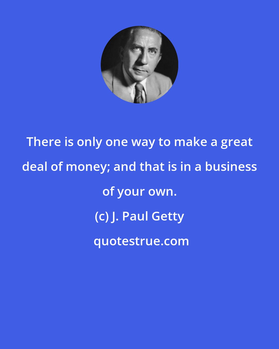 J. Paul Getty: There is only one way to make a great deal of money; and that is in a business of your own.
