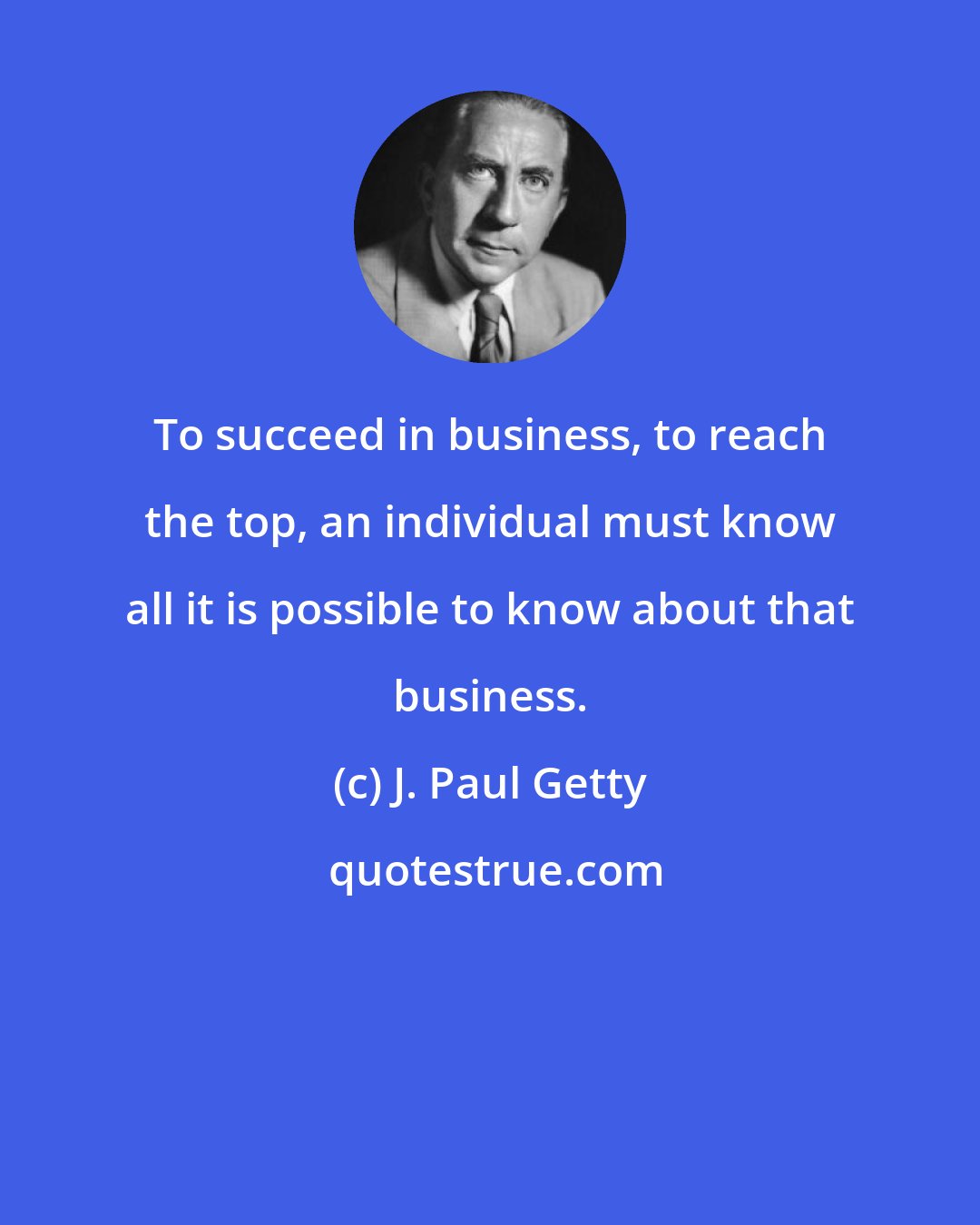 J. Paul Getty: To succeed in business, to reach the top, an individual must know all it is possible to know about that business.