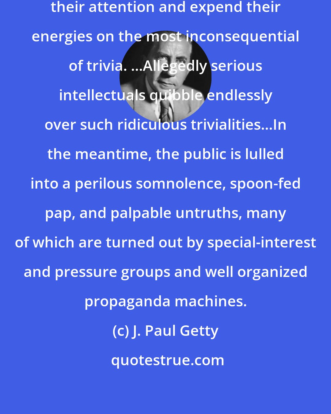 J. Paul Getty: Today's dissenters mainly focus their attention and expend their energies on the most inconsequential of trivia. ...Allegedly serious intellectuals quibble endlessly over such ridiculous trivialities...In the meantime, the public is lulled into a perilous somnolence, spoon-fed pap, and palpable untruths, many of which are turned out by special-interest and pressure groups and well organized propaganda machines.