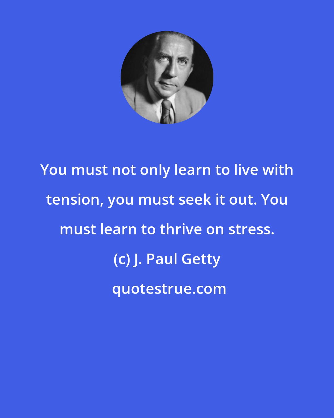 J. Paul Getty: You must not only learn to live with tension, you must seek it out. You must learn to thrive on stress.