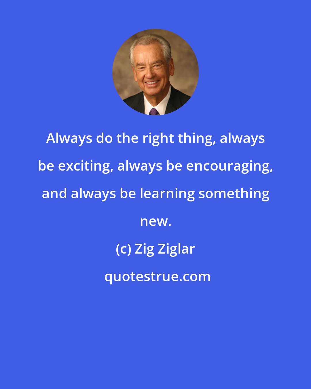 Zig Ziglar: Always do the right thing, always be exciting, always be encouraging, and always be learning something new.