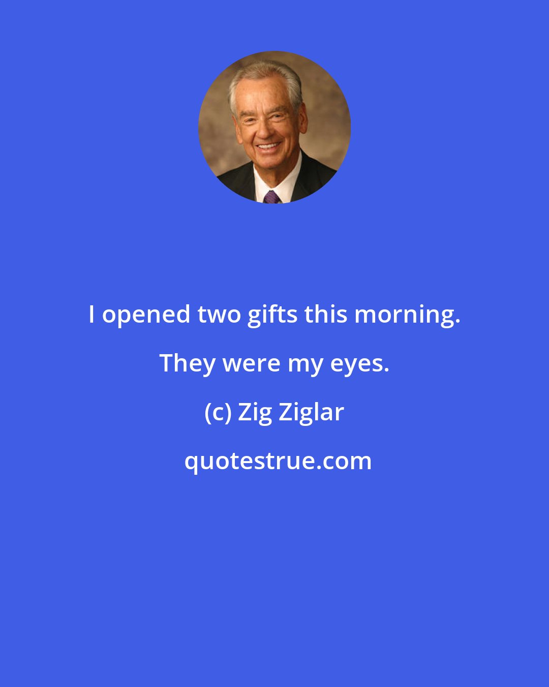 Zig Ziglar: I opened two gifts this morning. They were my eyes.