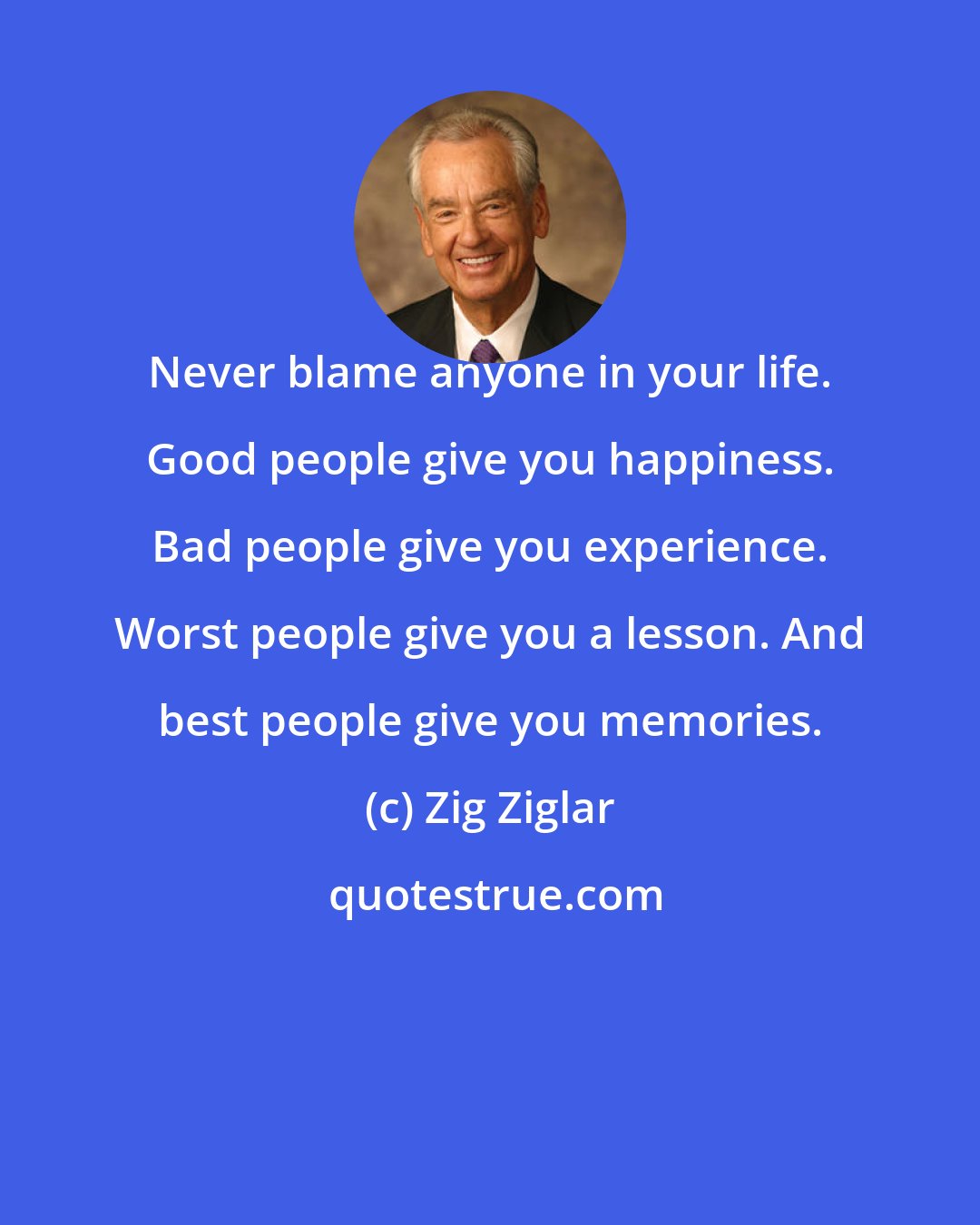 Zig Ziglar: Never blame anyone in your life. Good people give you happiness. Bad people give you experience. Worst people give you a lesson. And best people give you memories.