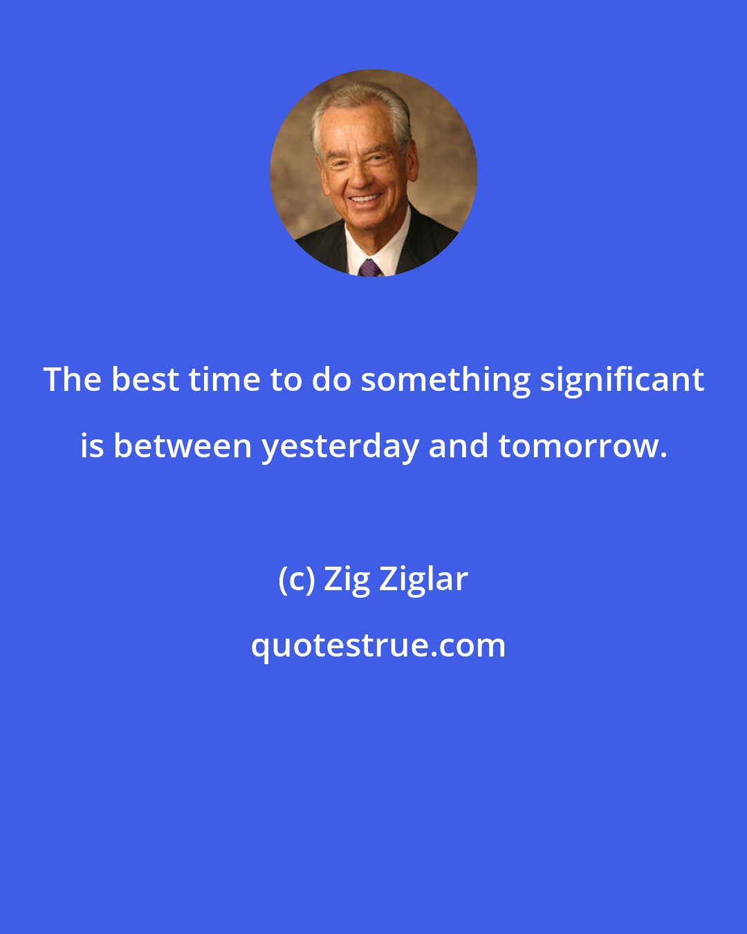 Zig Ziglar: The best time to do something significant is between yesterday and tomorrow.