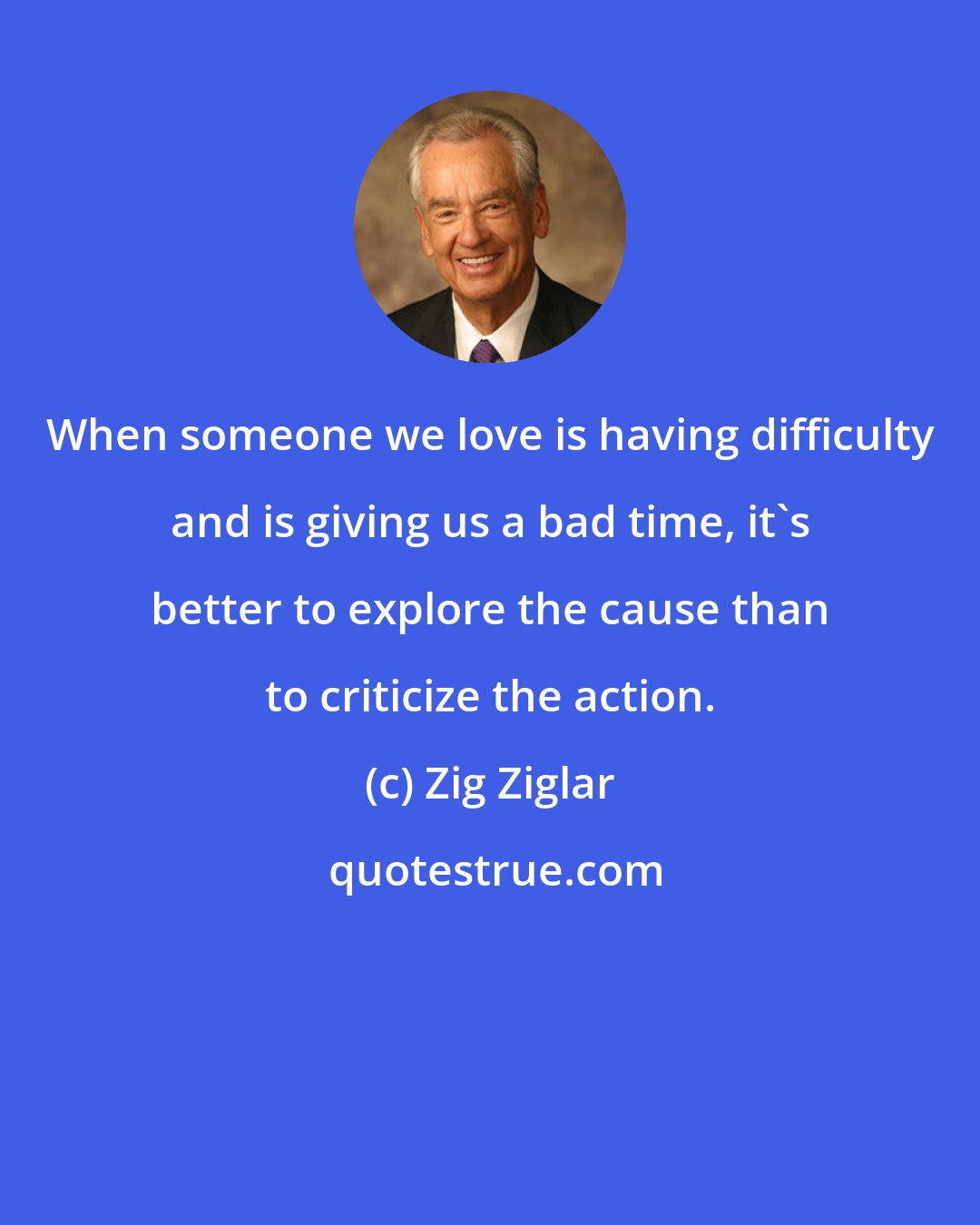 Zig Ziglar: When someone we love is having difficulty and is giving us a bad time, it's better to explore the cause than to criticize the action.