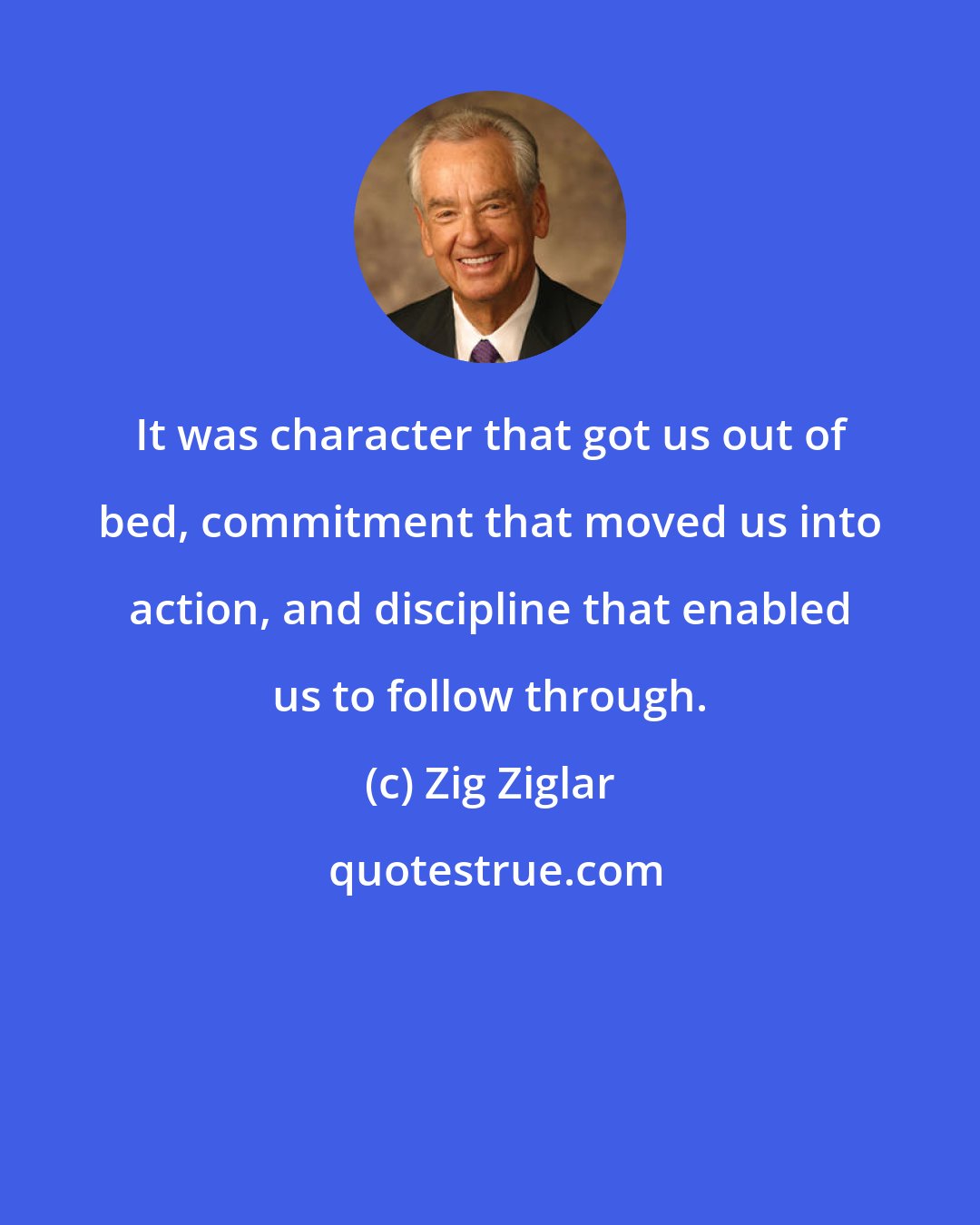 Zig Ziglar: It was character that got us out of bed, commitment that moved us into action, and discipline that enabled us to follow through.