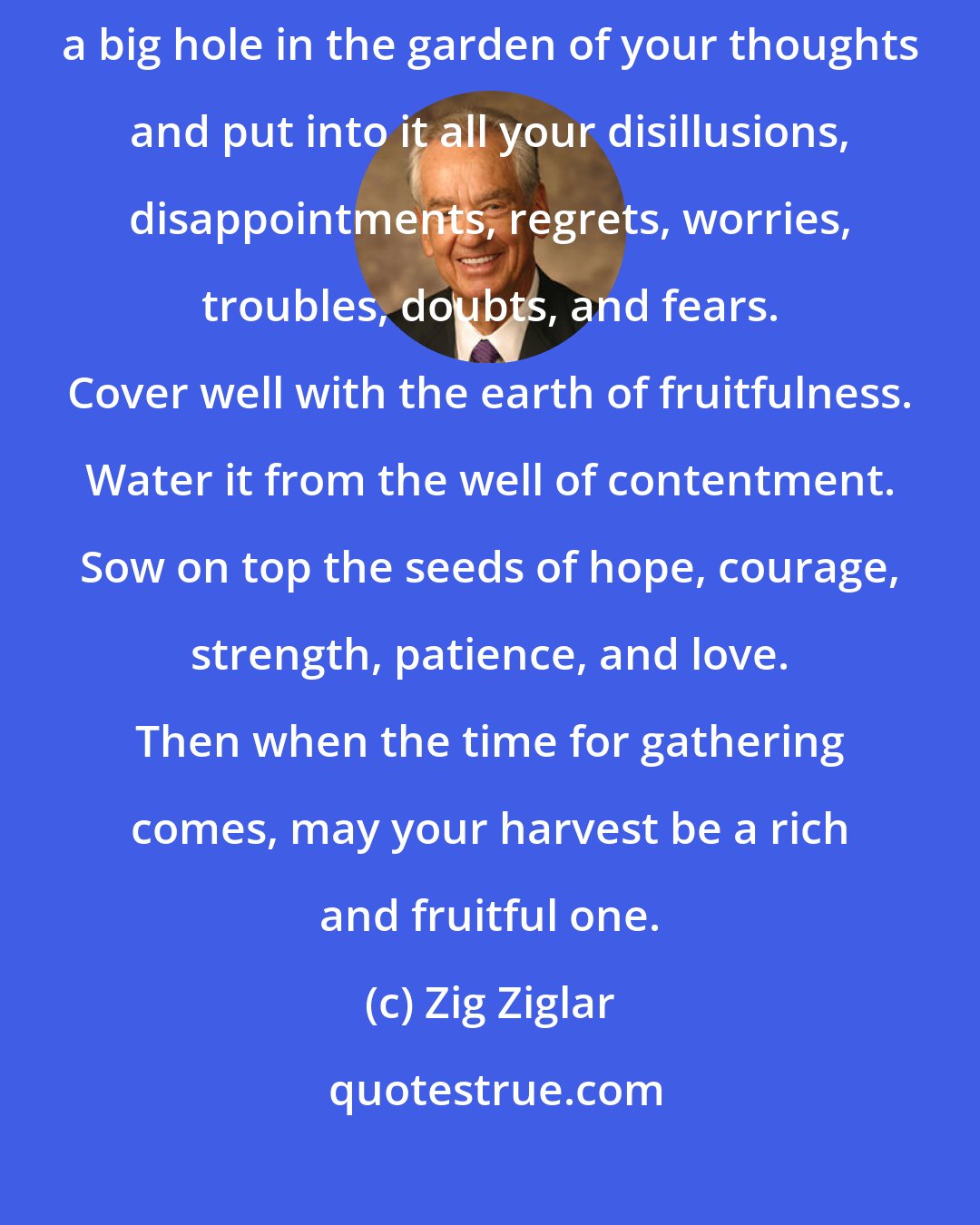 Zig Ziglar: The best recipe for happiness and contentment I've seen is this: dig a big hole in the garden of your thoughts and put into it all your disillusions, disappointments, regrets, worries, troubles, doubts, and fears. Cover well with the earth of fruitfulness. Water it from the well of contentment. Sow on top the seeds of hope, courage, strength, patience, and love. Then when the time for gathering comes, may your harvest be a rich and fruitful one.