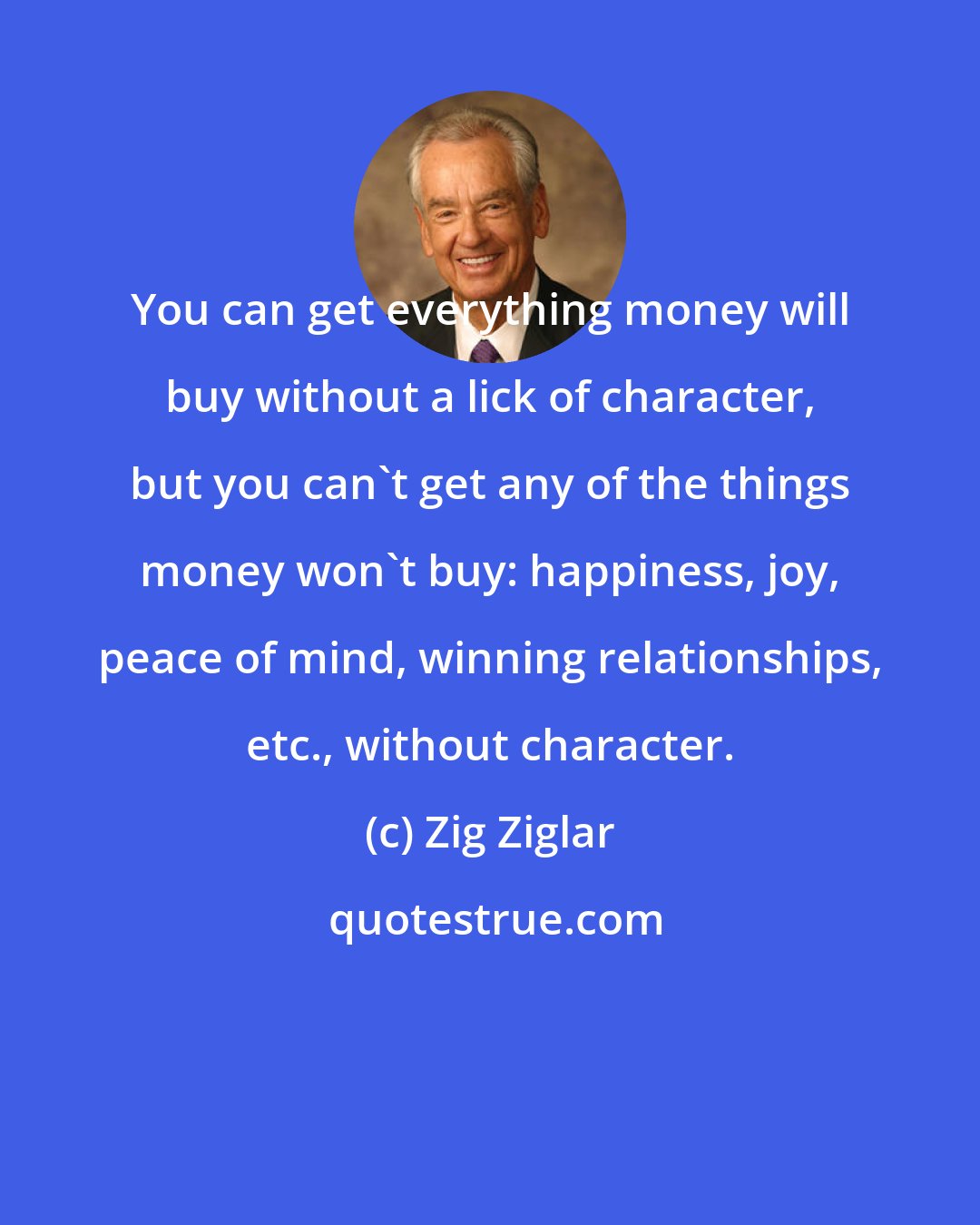 Zig Ziglar: You can get everything money will buy without a lick of character, but you can't get any of the things money won't buy: happiness, joy, peace of mind, winning relationships, etc., without character.