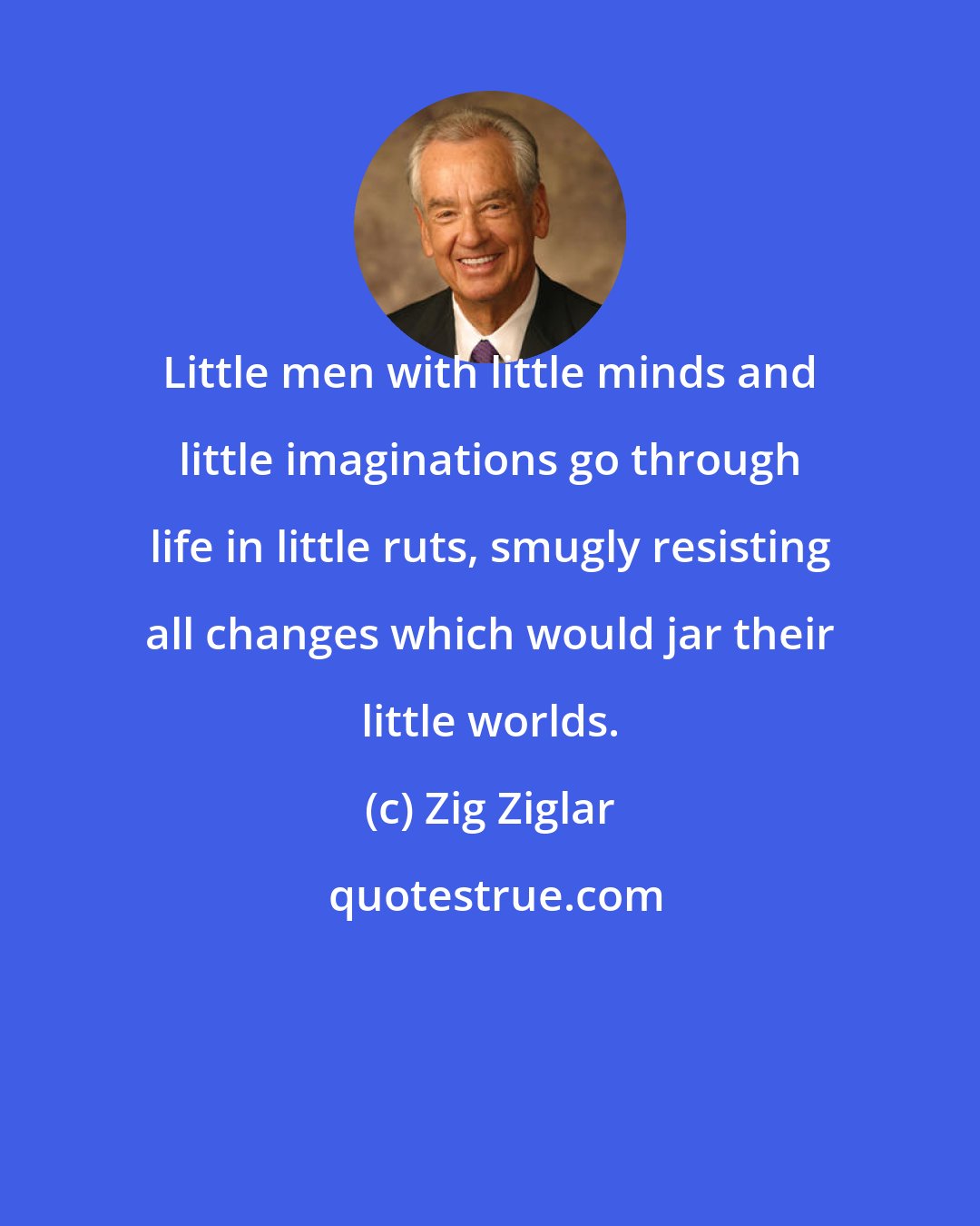Zig Ziglar: Little men with little minds and little imaginations go through life in little ruts, smugly resisting all changes which would jar their little worlds.