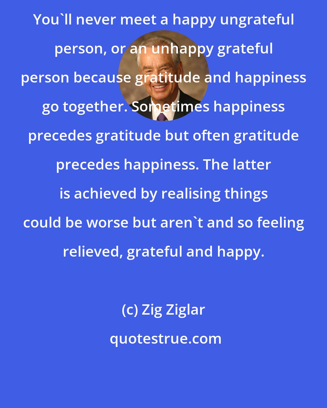 Zig Ziglar: You'll never meet a happy ungrateful person, or an unhappy grateful person because gratitude and happiness go together. Sometimes happiness precedes gratitude but often gratitude precedes happiness. The latter is achieved by realising things could be worse but aren't and so feeling relieved, grateful and happy.