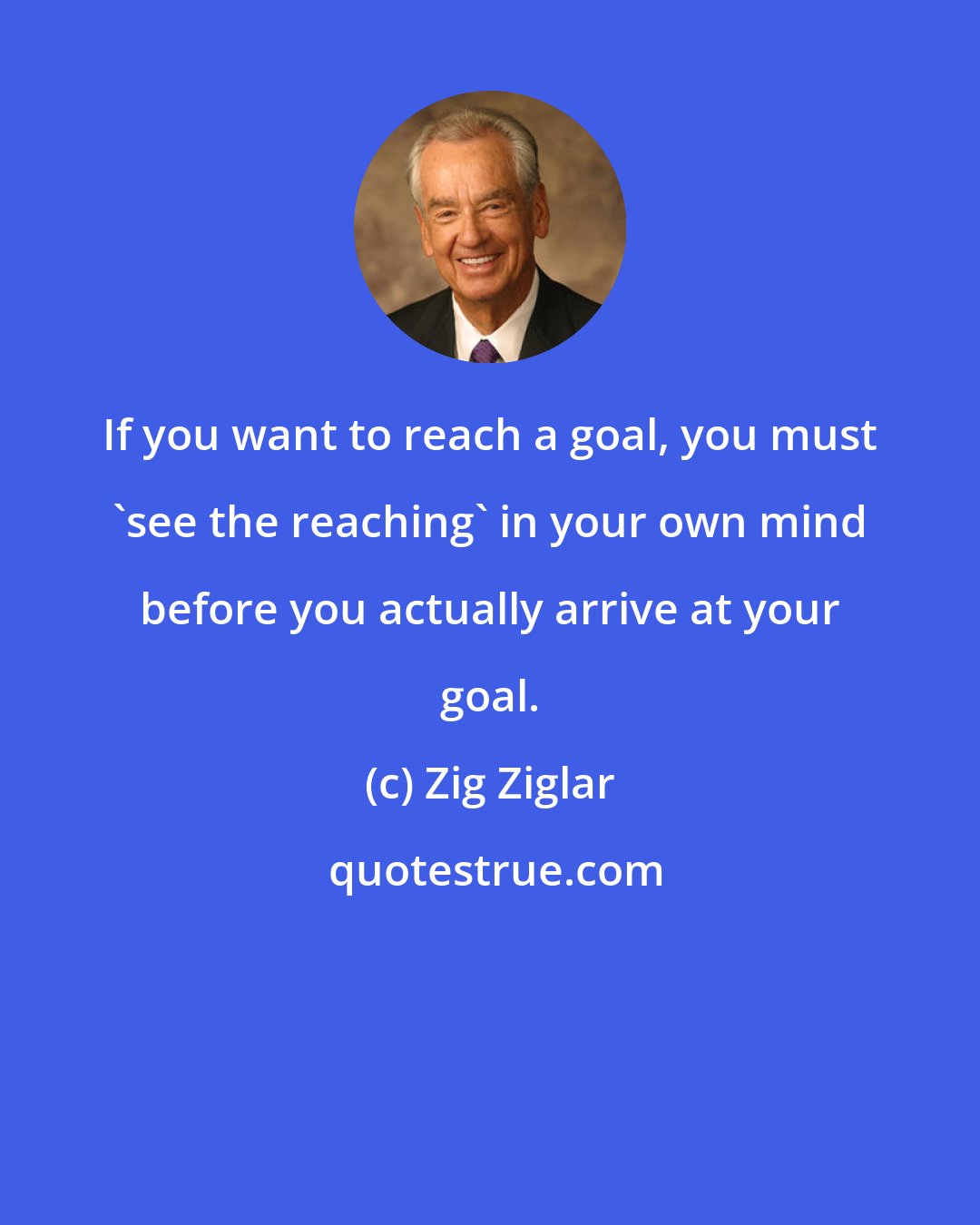 Zig Ziglar: If you want to reach a goal, you must 'see the reaching' in your own mind before you actually arrive at your goal.