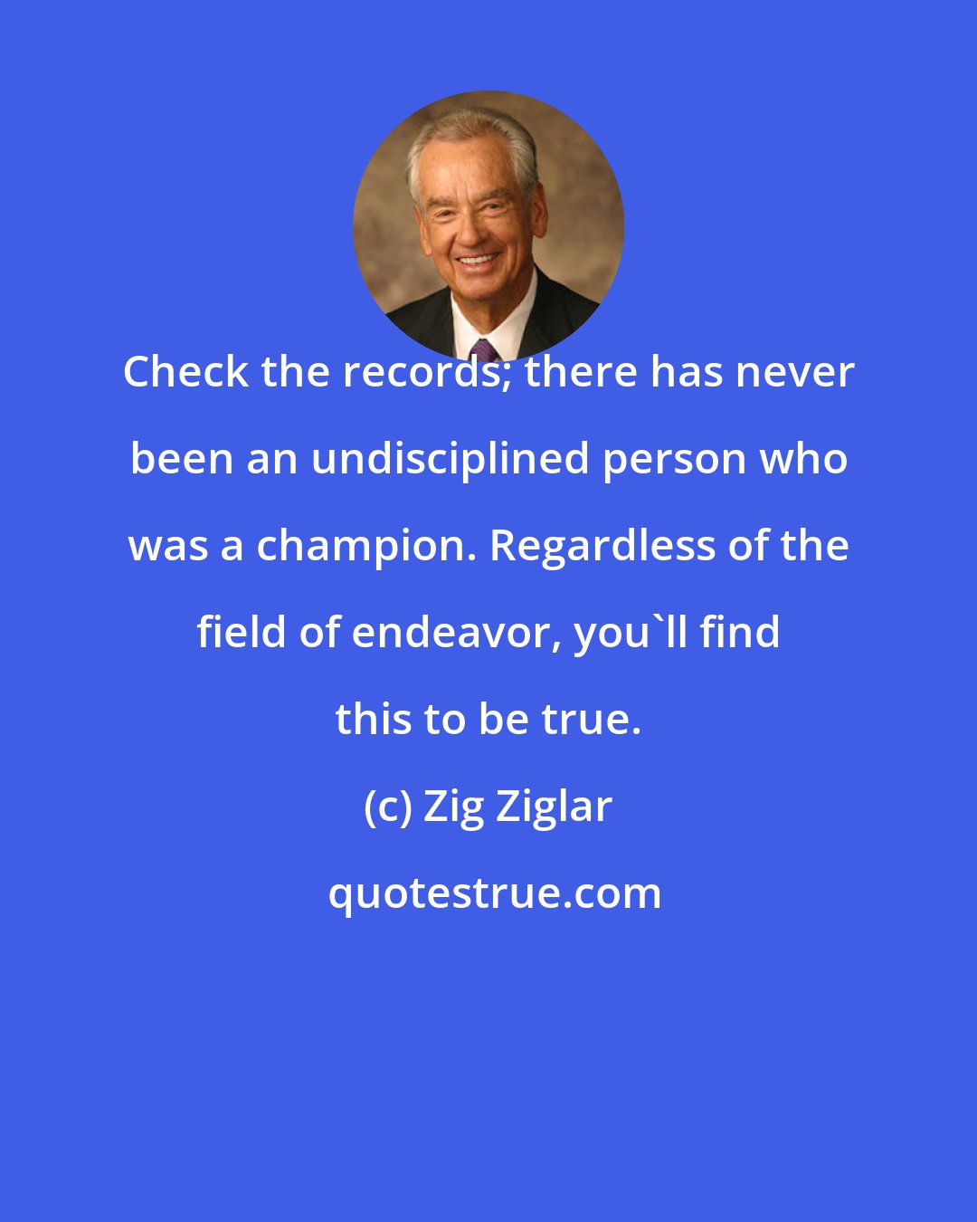 Zig Ziglar: Check the records; there has never been an undisciplined person who was a champion. Regardless of the field of endeavor, you'll find this to be true.