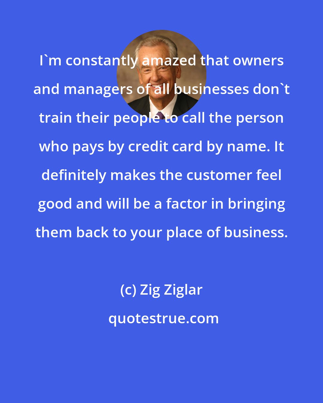 Zig Ziglar: I'm constantly amazed that owners and managers of all businesses don't train their people to call the person who pays by credit card by name. It definitely makes the customer feel good and will be a factor in bringing them back to your place of business.