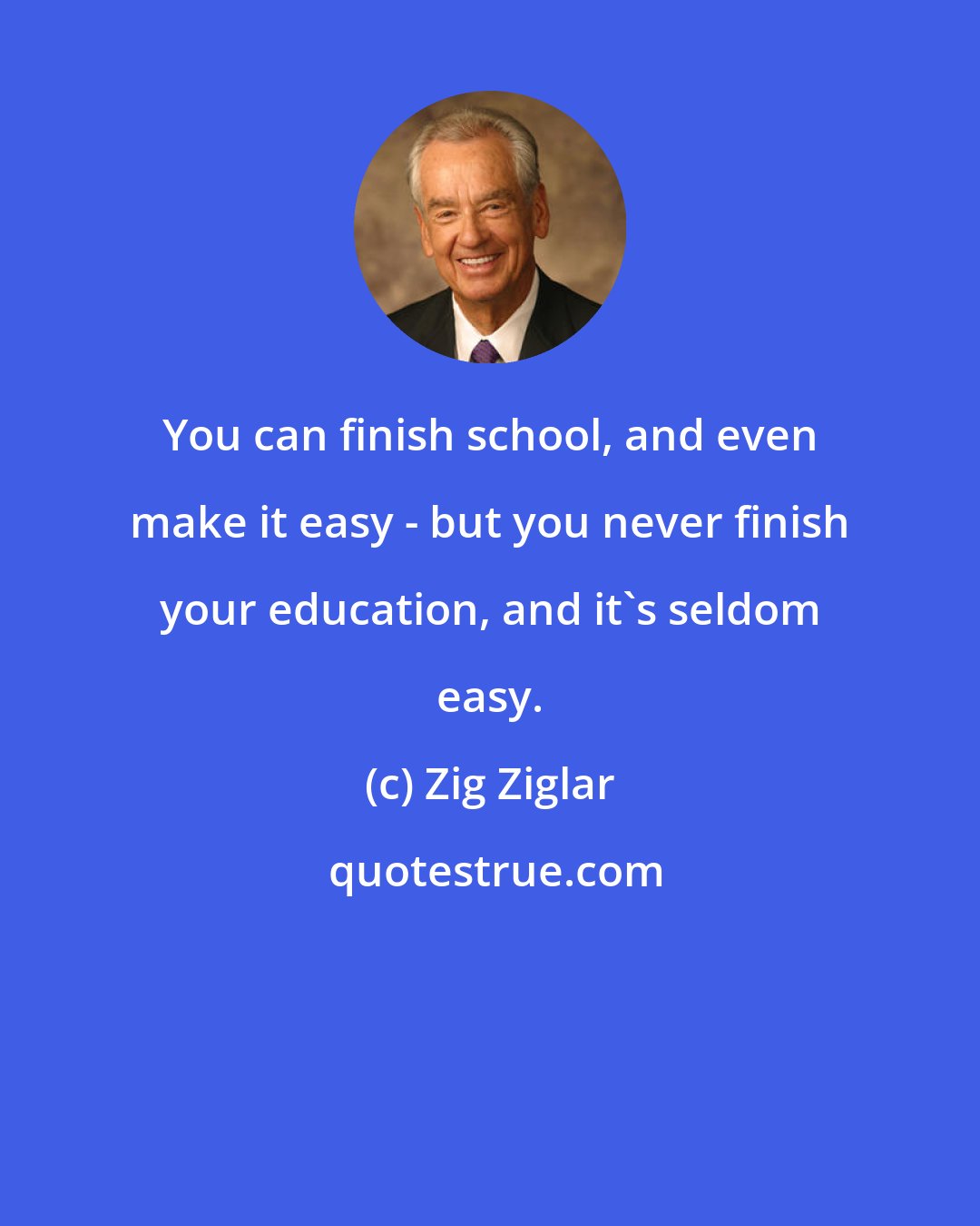 Zig Ziglar: You can finish school, and even make it easy - but you never finish your education, and it's seldom easy.