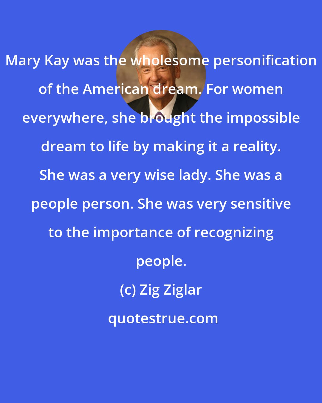 Zig Ziglar: Mary Kay was the wholesome personification of the American dream. For women everywhere, she brought the impossible dream to life by making it a reality. She was a very wise lady. She was a people person. She was very sensitive to the importance of recognizing people.