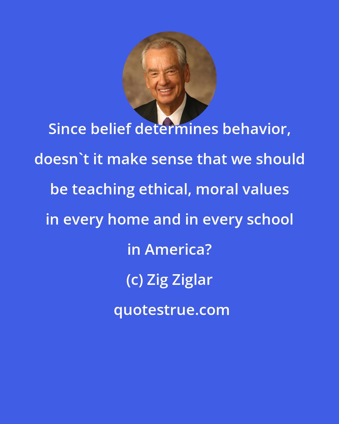 Zig Ziglar: Since belief determines behavior, doesn't it make sense that we should be teaching ethical, moral values in every home and in every school in America?