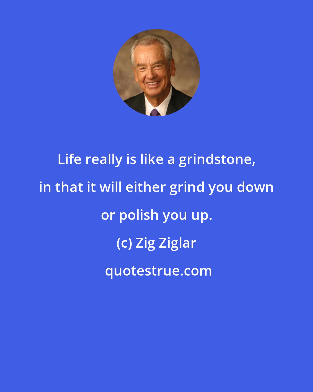 Zig Ziglar: Life really is like a grindstone, in that it will either grind you down or polish you up.