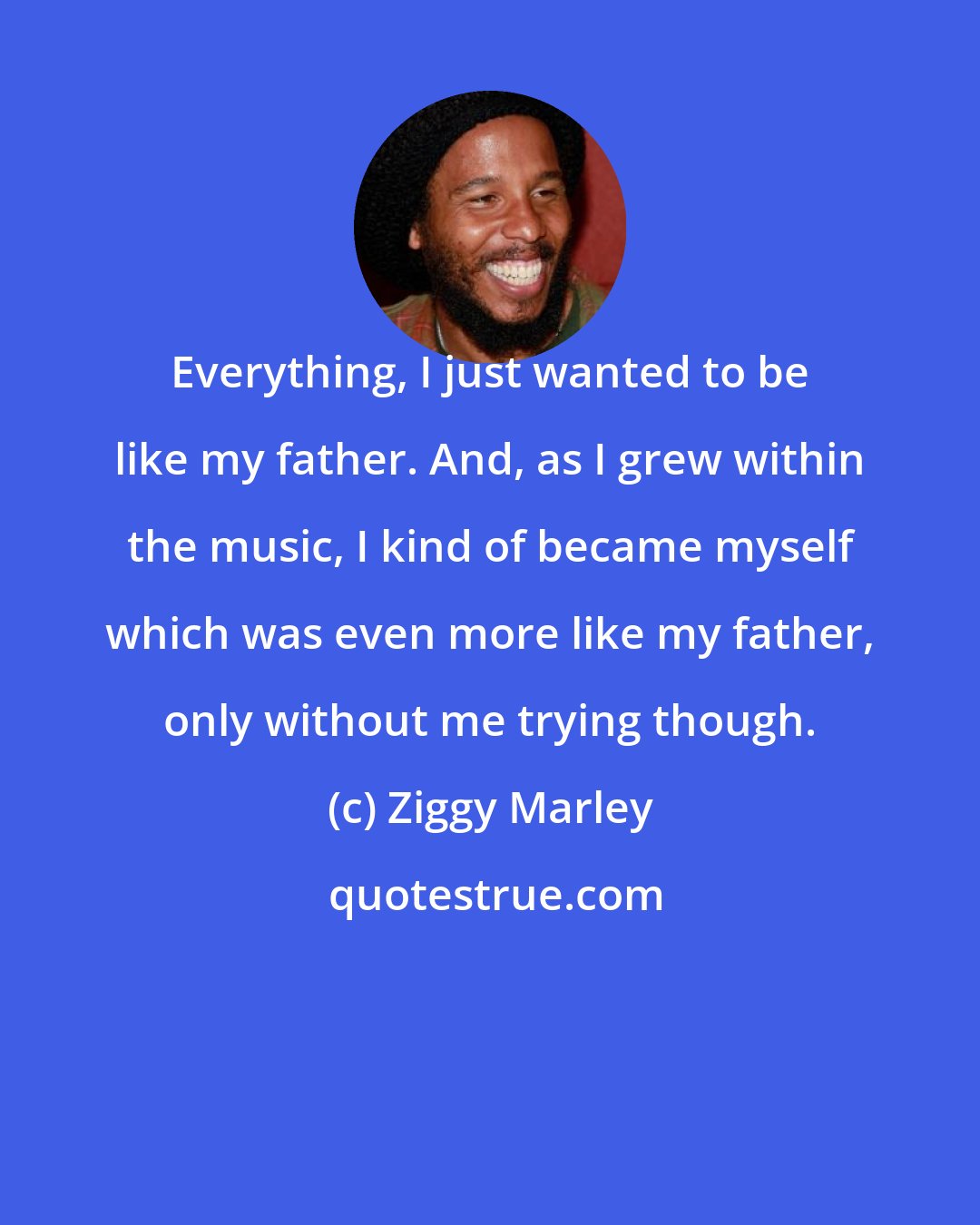 Ziggy Marley: Everything, I just wanted to be like my father. And, as I grew within the music, I kind of became myself which was even more like my father, only without me trying though.