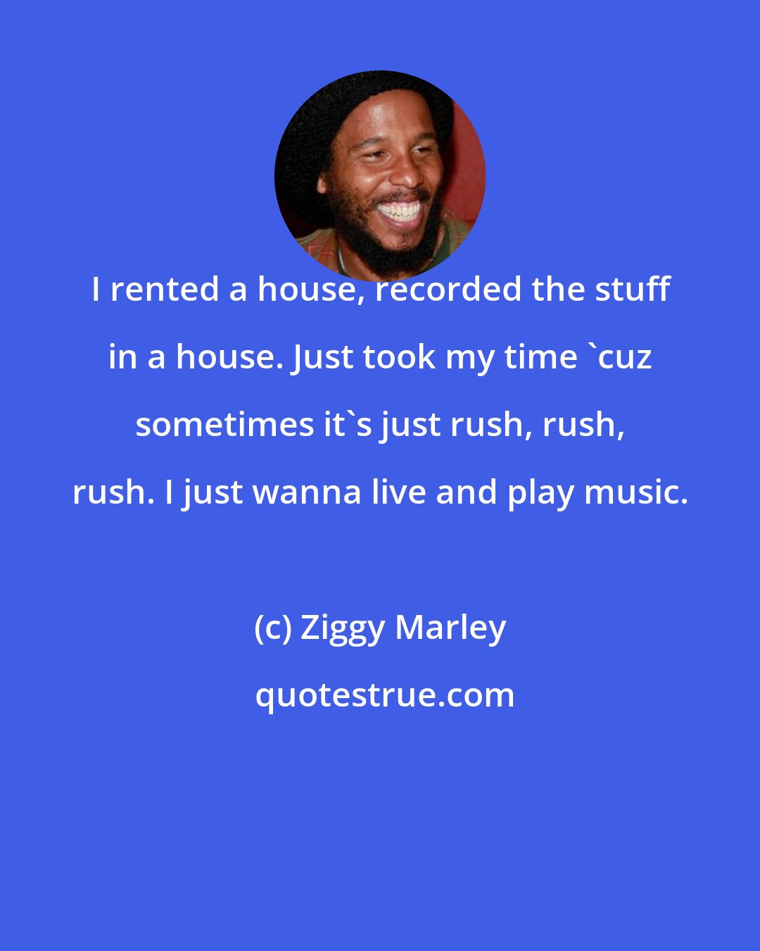 Ziggy Marley: I rented a house, recorded the stuff in a house. Just took my time 'cuz sometimes it's just rush, rush, rush. I just wanna live and play music.