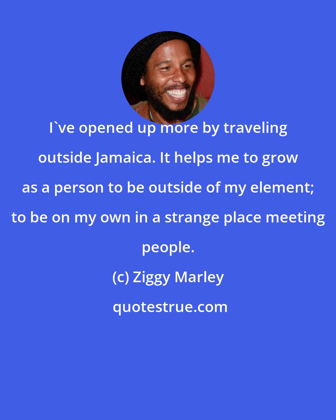Ziggy Marley: I've opened up more by traveling outside Jamaica. It helps me to grow as a person to be outside of my element; to be on my own in a strange place meeting people.