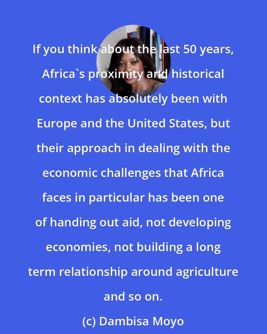 Dambisa Moyo: If you think about the last 50 years, Africa's proximity and historical context has absolutely been with Europe and the United States, but their approach in dealing with the economic challenges that Africa faces in particular has been one of handing out aid, not developing economies, not building a long term relationship around agriculture and so on.