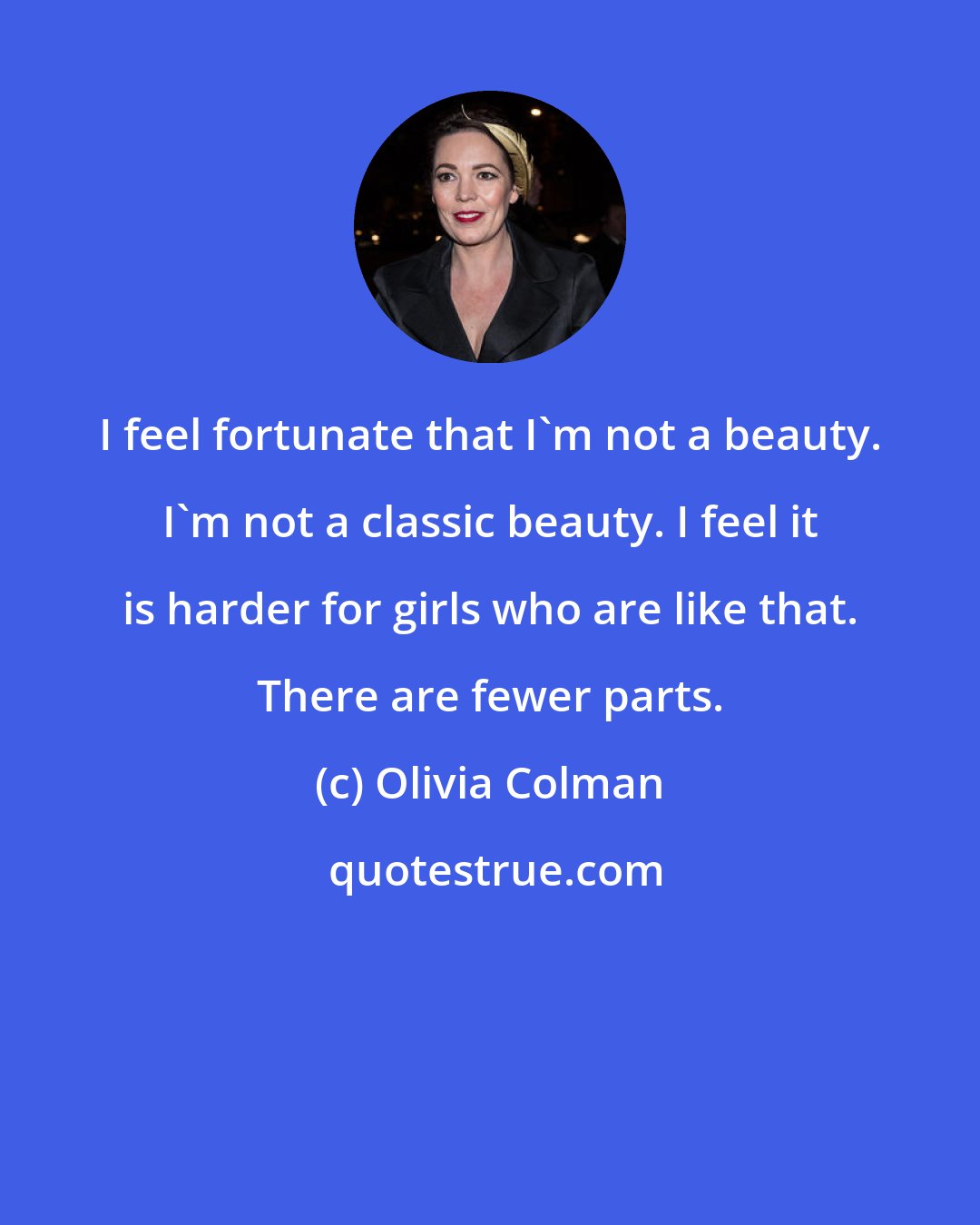 Olivia Colman: I feel fortunate that I'm not a beauty. I'm not a classic beauty. I feel it is harder for girls who are like that. There are fewer parts.