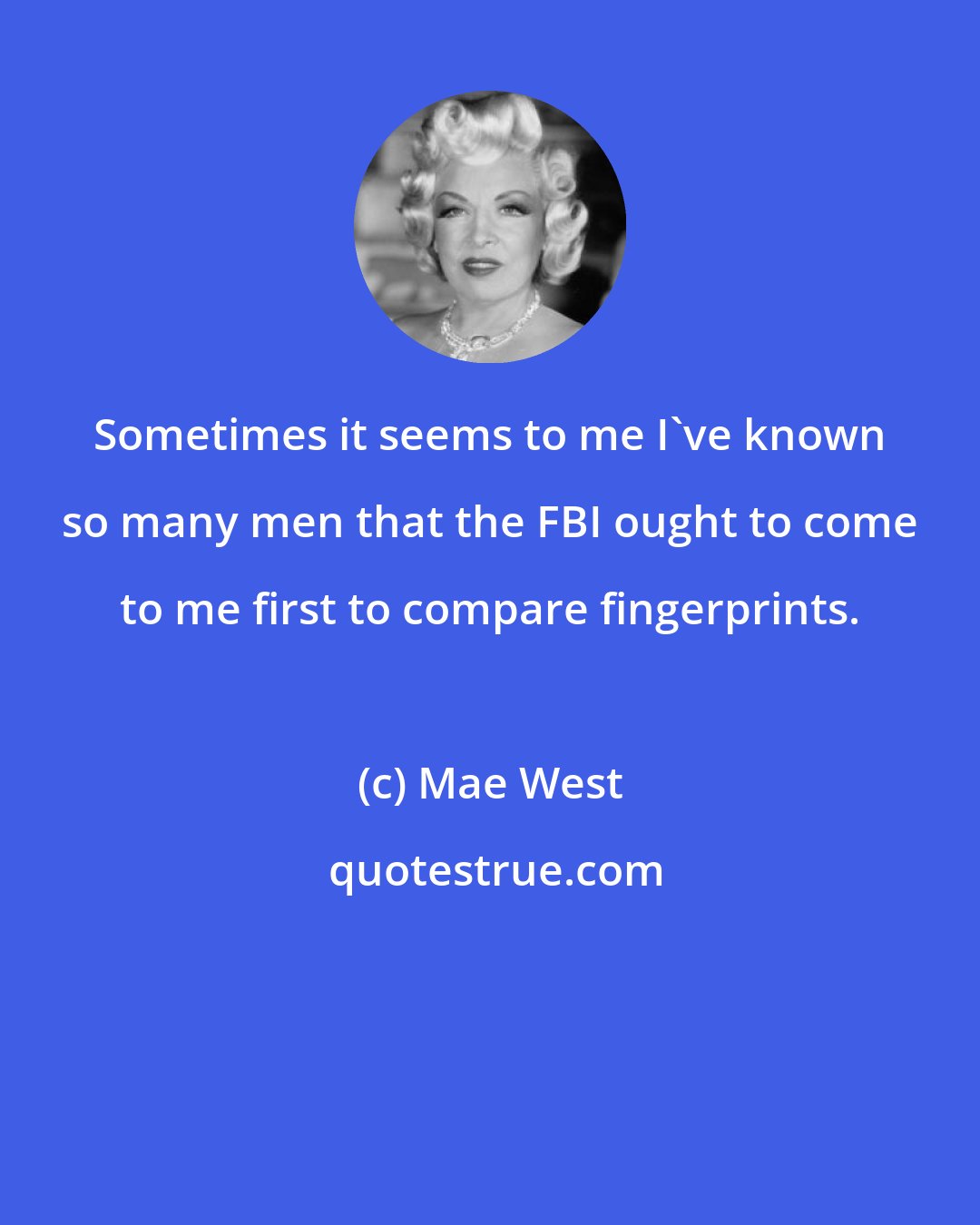 Mae West: Sometimes it seems to me I've known so many men that the FBI ought to come to me first to compare fingerprints.