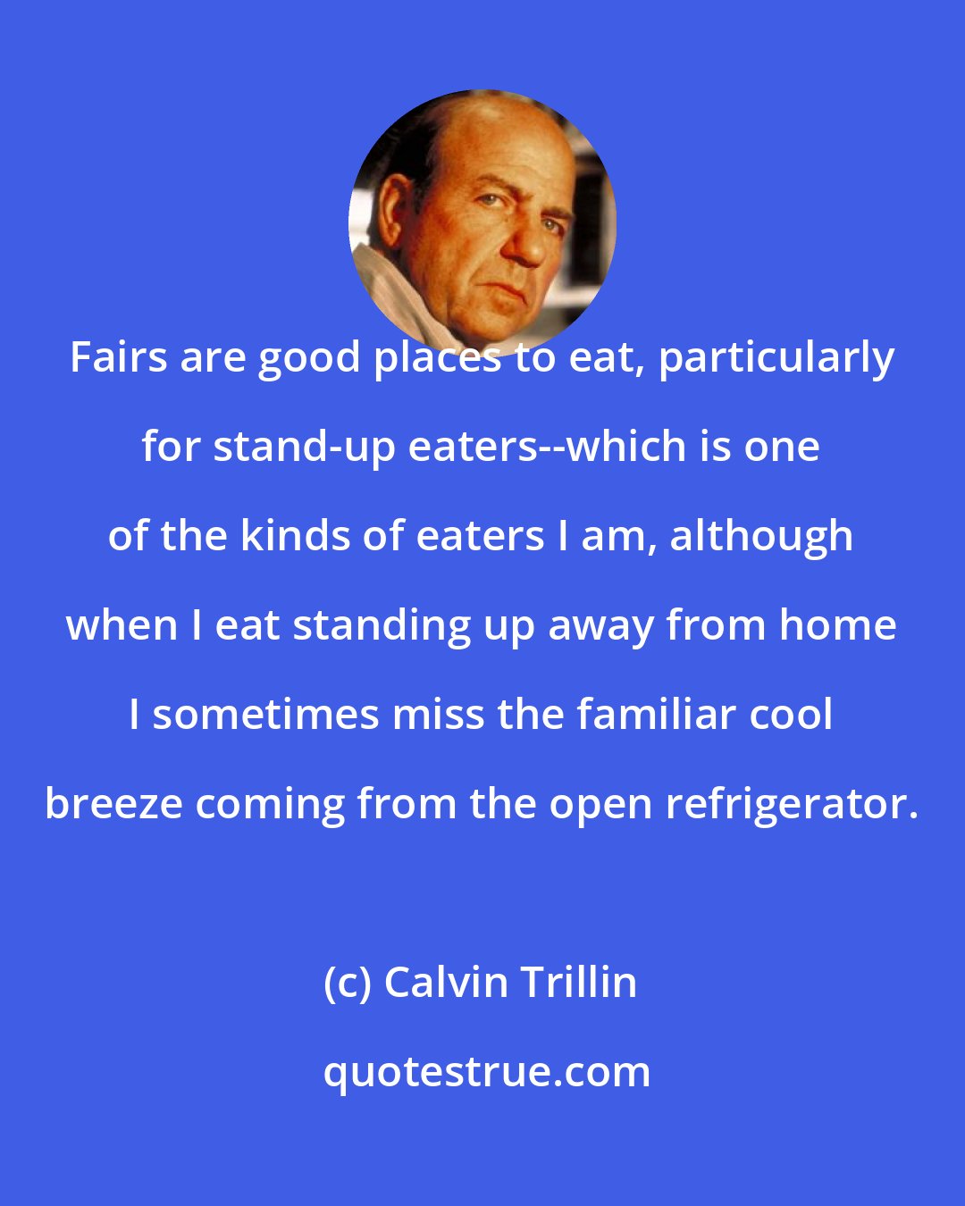 Calvin Trillin: Fairs are good places to eat, particularly for stand-up eaters--which is one of the kinds of eaters I am, although when I eat standing up away from home I sometimes miss the familiar cool breeze coming from the open refrigerator.