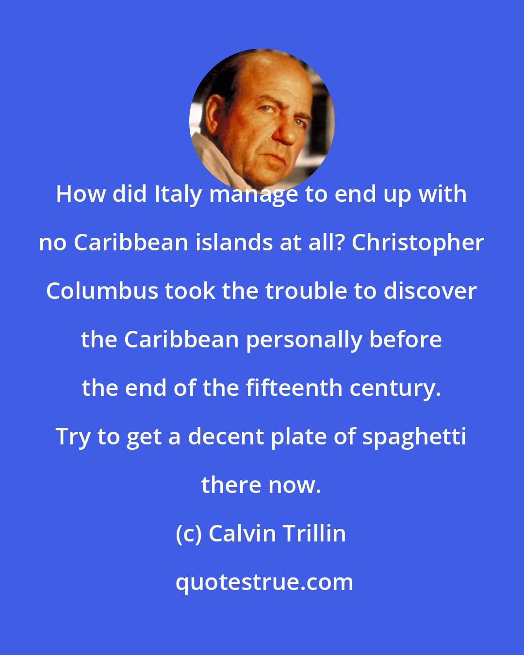 Calvin Trillin: How did Italy manage to end up with no Caribbean islands at all? Christopher Columbus took the trouble to discover the Caribbean personally before the end of the fifteenth century. Try to get a decent plate of spaghetti there now.