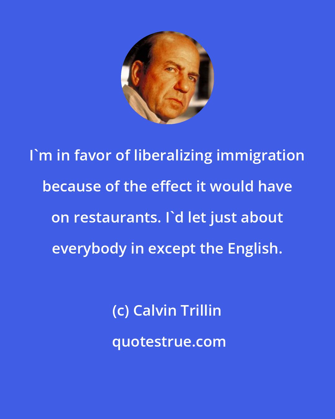 Calvin Trillin: I'm in favor of liberalizing immigration because of the effect it would have on restaurants. I'd let just about everybody in except the English.