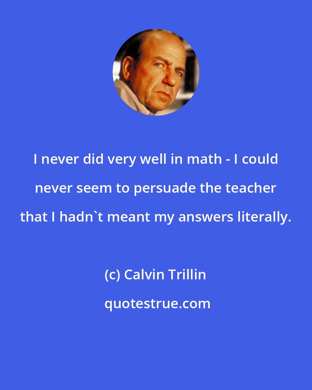 Calvin Trillin: I never did very well in math - I could never seem to persuade the teacher that I hadn't meant my answers literally.