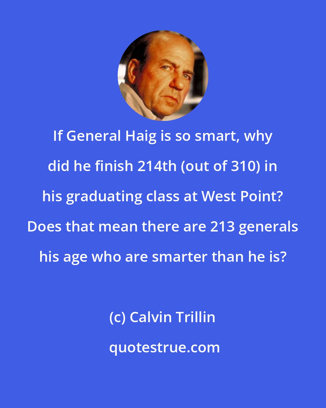 Calvin Trillin: If General Haig is so smart, why did he finish 214th (out of 310) in his graduating class at West Point? Does that mean there are 213 generals his age who are smarter than he is?