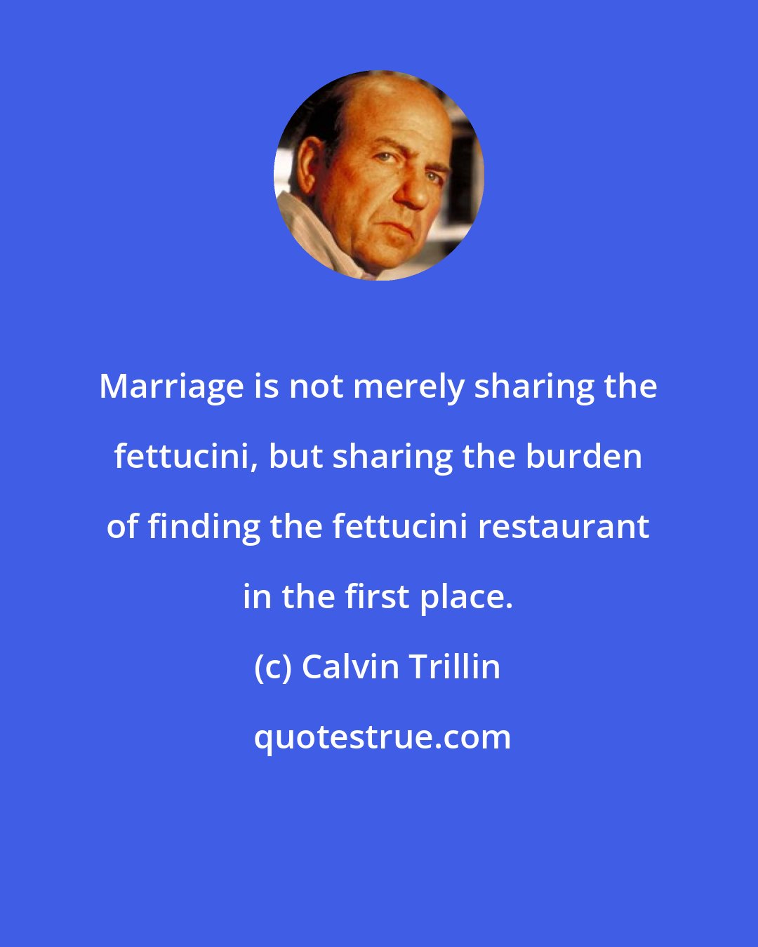 Calvin Trillin: Marriage is not merely sharing the fettucini, but sharing the burden of finding the fettucini restaurant in the first place.