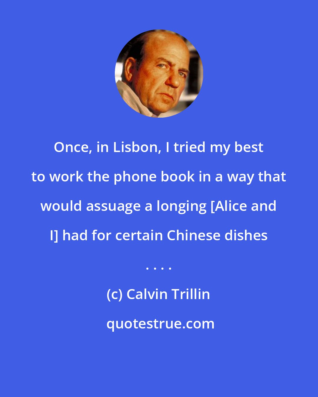 Calvin Trillin: Once, in Lisbon, I tried my best to work the phone book in a way that would assuage a longing [Alice and I] had for certain Chinese dishes . . . .