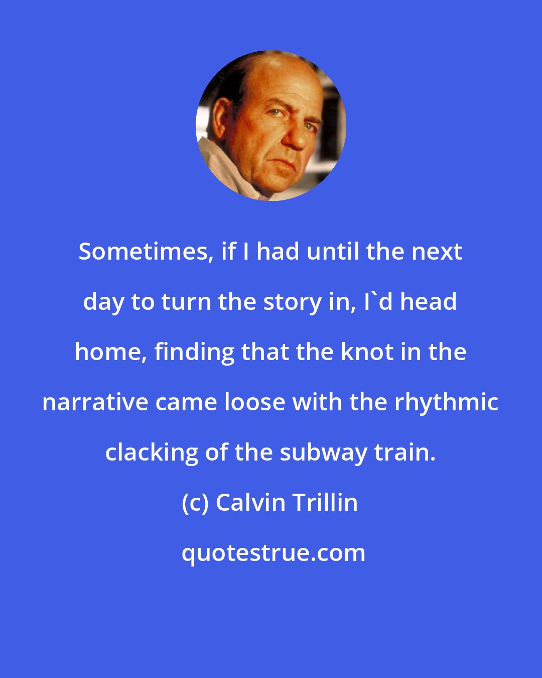 Calvin Trillin: Sometimes, if I had until the next day to turn the story in, I'd head home, finding that the knot in the narrative came loose with the rhythmic clacking of the subway train.