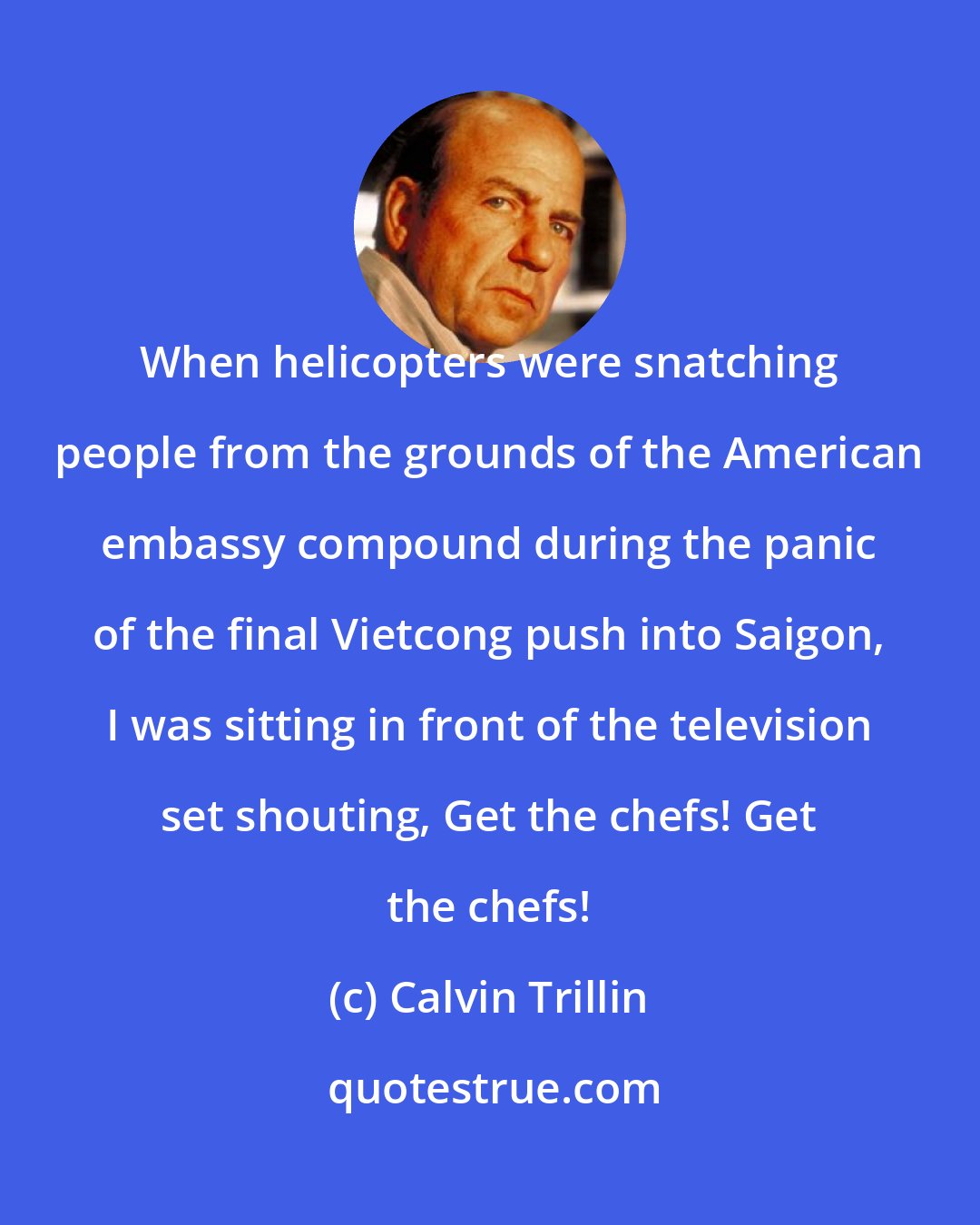 Calvin Trillin: When helicopters were snatching people from the grounds of the American embassy compound during the panic of the final Vietcong push into Saigon, I was sitting in front of the television set shouting, Get the chefs! Get the chefs!