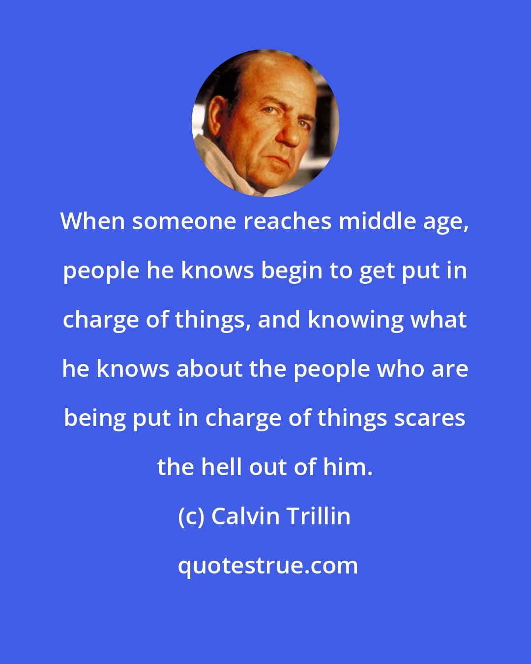 Calvin Trillin: When someone reaches middle age, people he knows begin to get put in charge of things, and knowing what he knows about the people who are being put in charge of things scares the hell out of him.