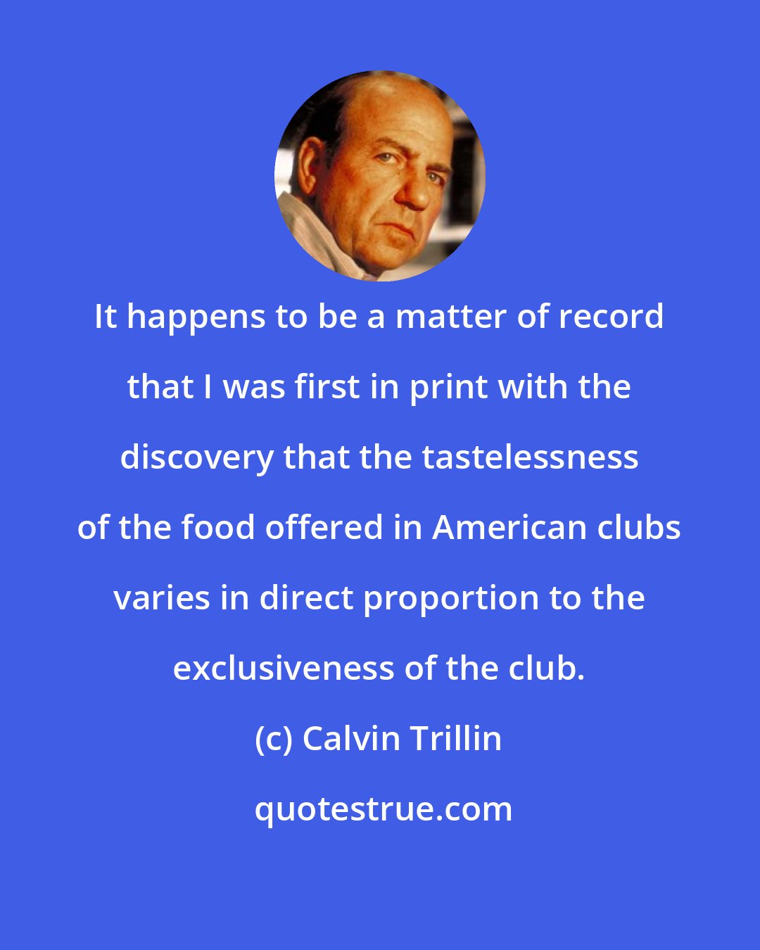 Calvin Trillin: It happens to be a matter of record that I was first in print with the discovery that the tastelessness of the food offered in American clubs varies in direct proportion to the exclusiveness of the club.