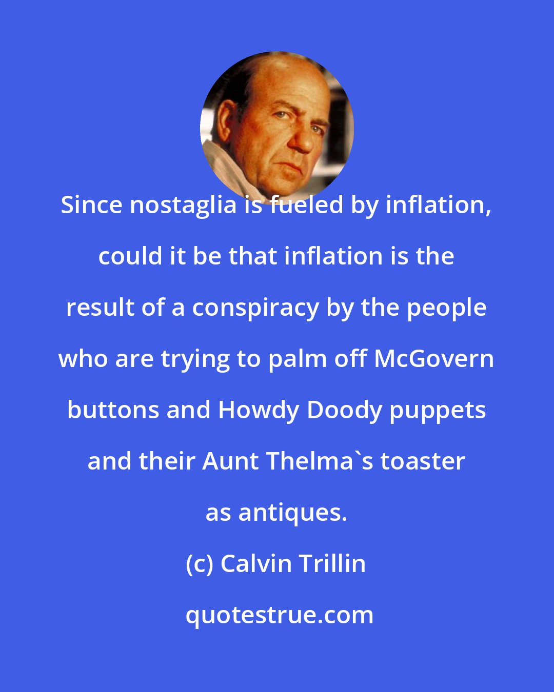 Calvin Trillin: Since nostaglia is fueled by inflation, could it be that inflation is the result of a conspiracy by the people who are trying to palm off McGovern buttons and Howdy Doody puppets and their Aunt Thelma's toaster as antiques.