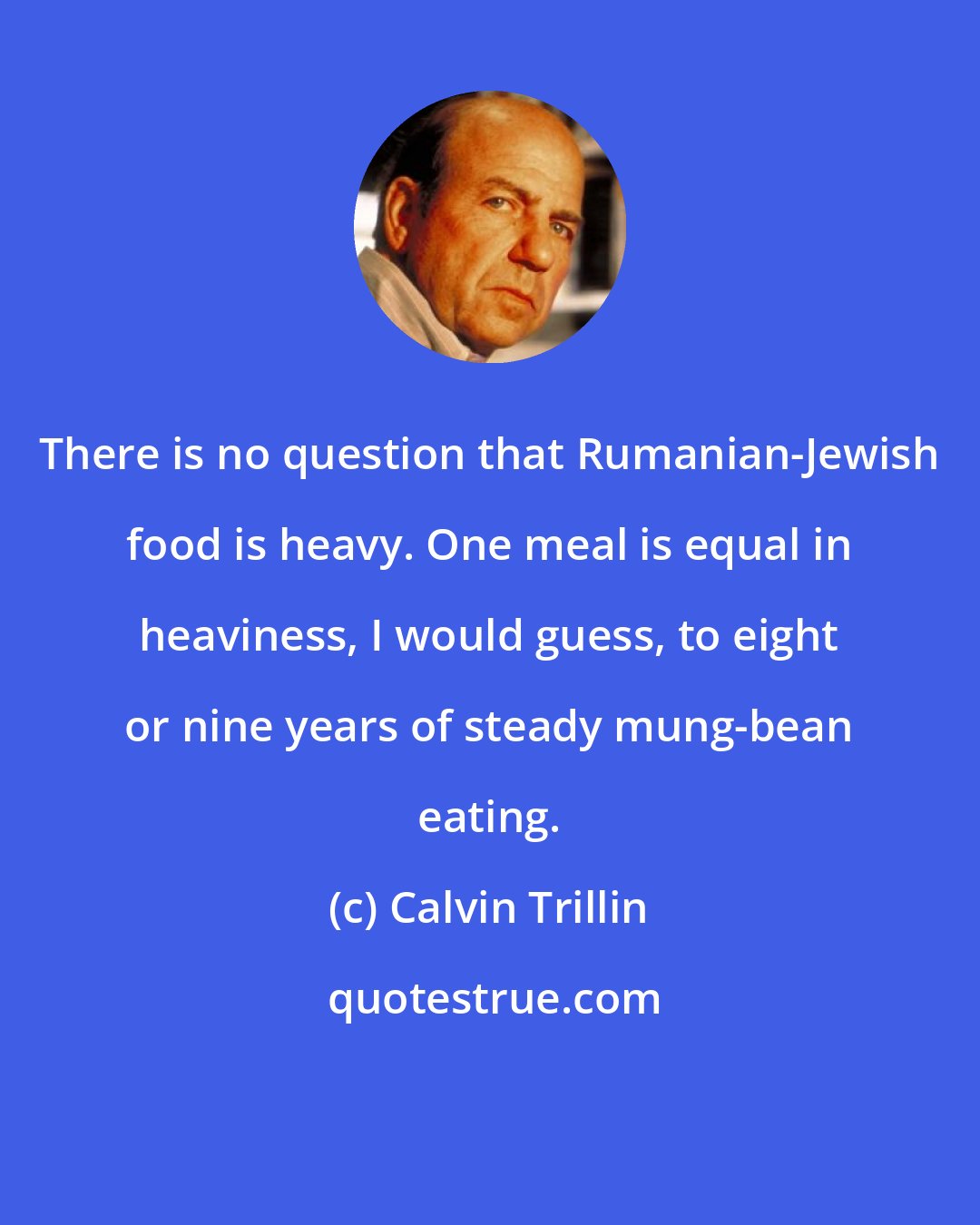 Calvin Trillin: There is no question that Rumanian-Jewish food is heavy. One meal is equal in heaviness, I would guess, to eight or nine years of steady mung-bean eating.