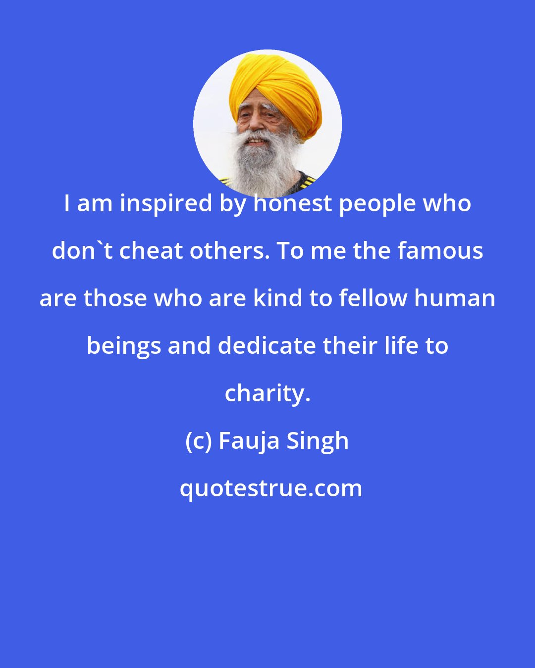 Fauja Singh: I am inspired by honest people who don't cheat others. To me the famous are those who are kind to fellow human beings and dedicate their life to charity.