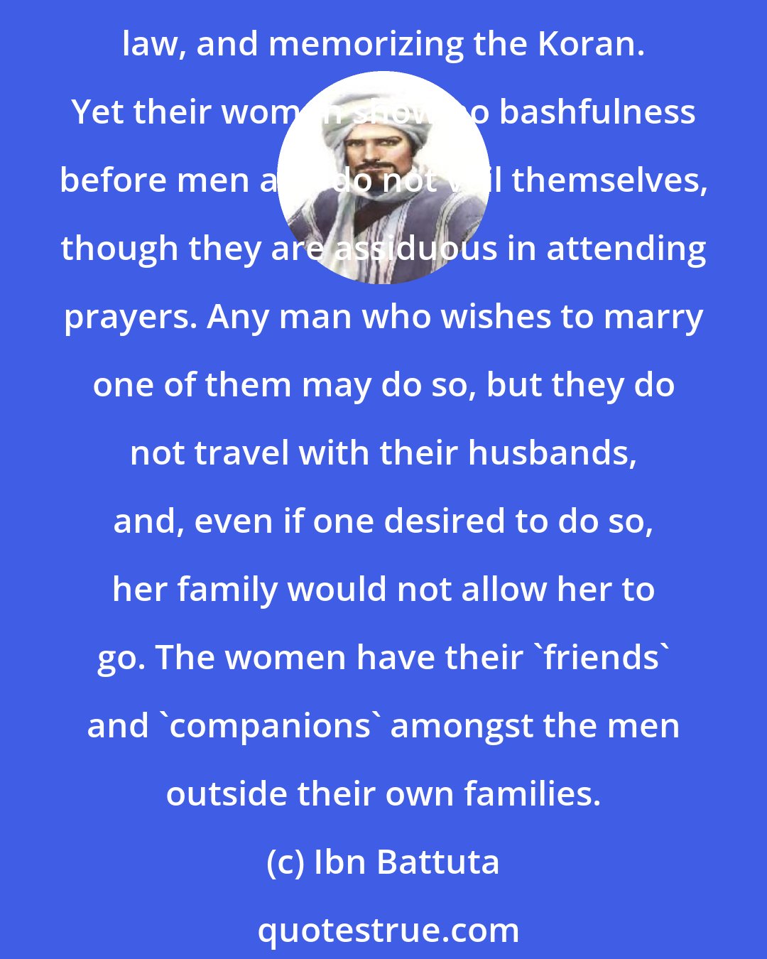 Ibn Battuta: Their women are of surpassing beauty, and are shown more respect than the men. These people are Muslims, punctilious in observing the hours of prayer, studying the books of law, and memorizing the Koran. Yet their women show no bashfulness before men and do not veil themselves, though they are assiduous in attending prayers. Any man who wishes to marry one of them may do so, but they do not travel with their husbands, and, even if one desired to do so, her family would not allow her to go. The women have their 'friends' and 'companions' amongst the men outside their own families.