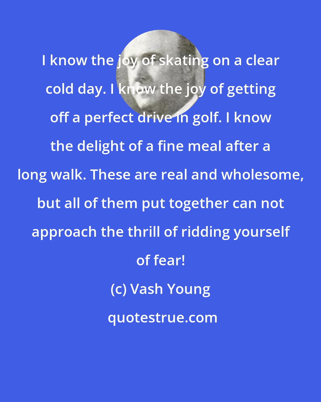 Vash Young: I know the joy of skating on a clear cold day. I know the joy of getting off a perfect drive in golf. I know the delight of a fine meal after a long walk. These are real and wholesome, but all of them put together can not approach the thrill of ridding yourself of fear!