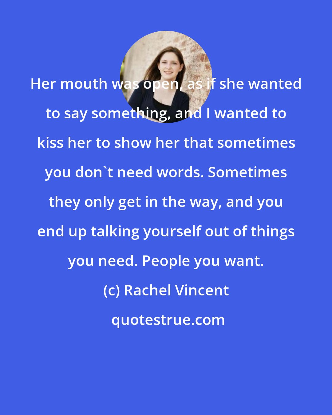 Rachel Vincent: Her mouth was open, as if she wanted to say something, and I wanted to kiss her to show her that sometimes you don't need words. Sometimes they only get in the way, and you end up talking yourself out of things you need. People you want.