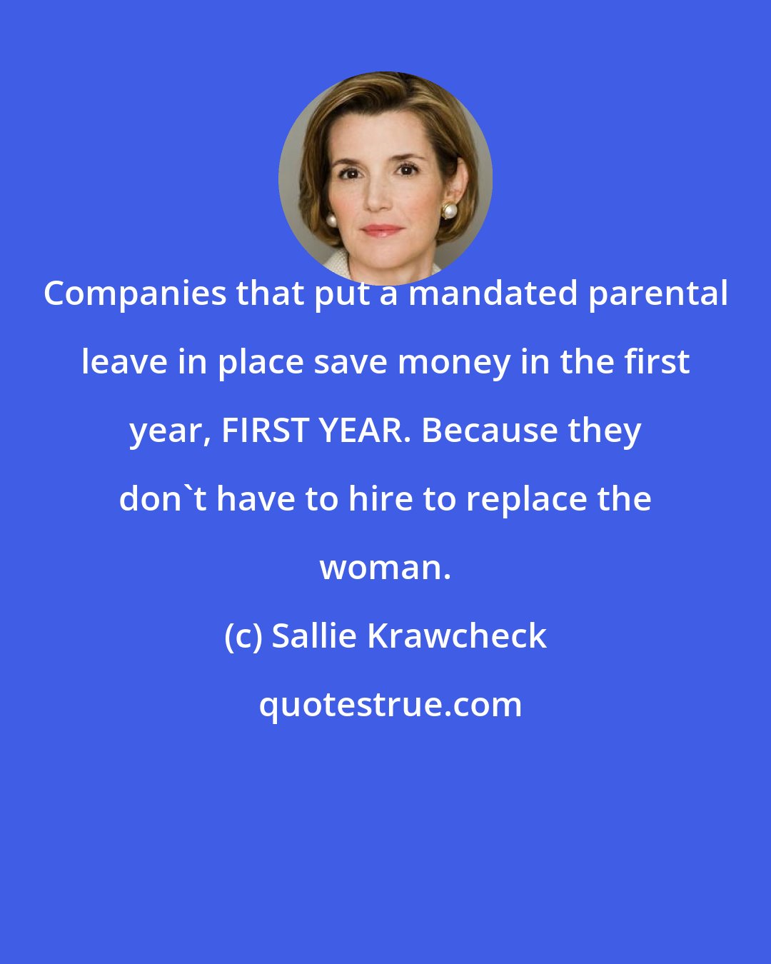 Sallie Krawcheck: Companies that put a mandated parental leave in place save money in the first year, FIRST YEAR. Because they don't have to hire to replace the woman.