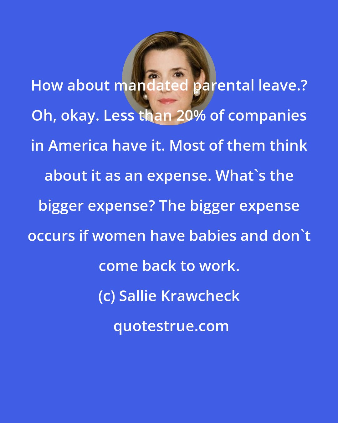 Sallie Krawcheck: How about mandated parental leave.? Oh, okay. Less than 20% of companies in America have it. Most of them think about it as an expense. What's the bigger expense? The bigger expense occurs if women have babies and don't come back to work.