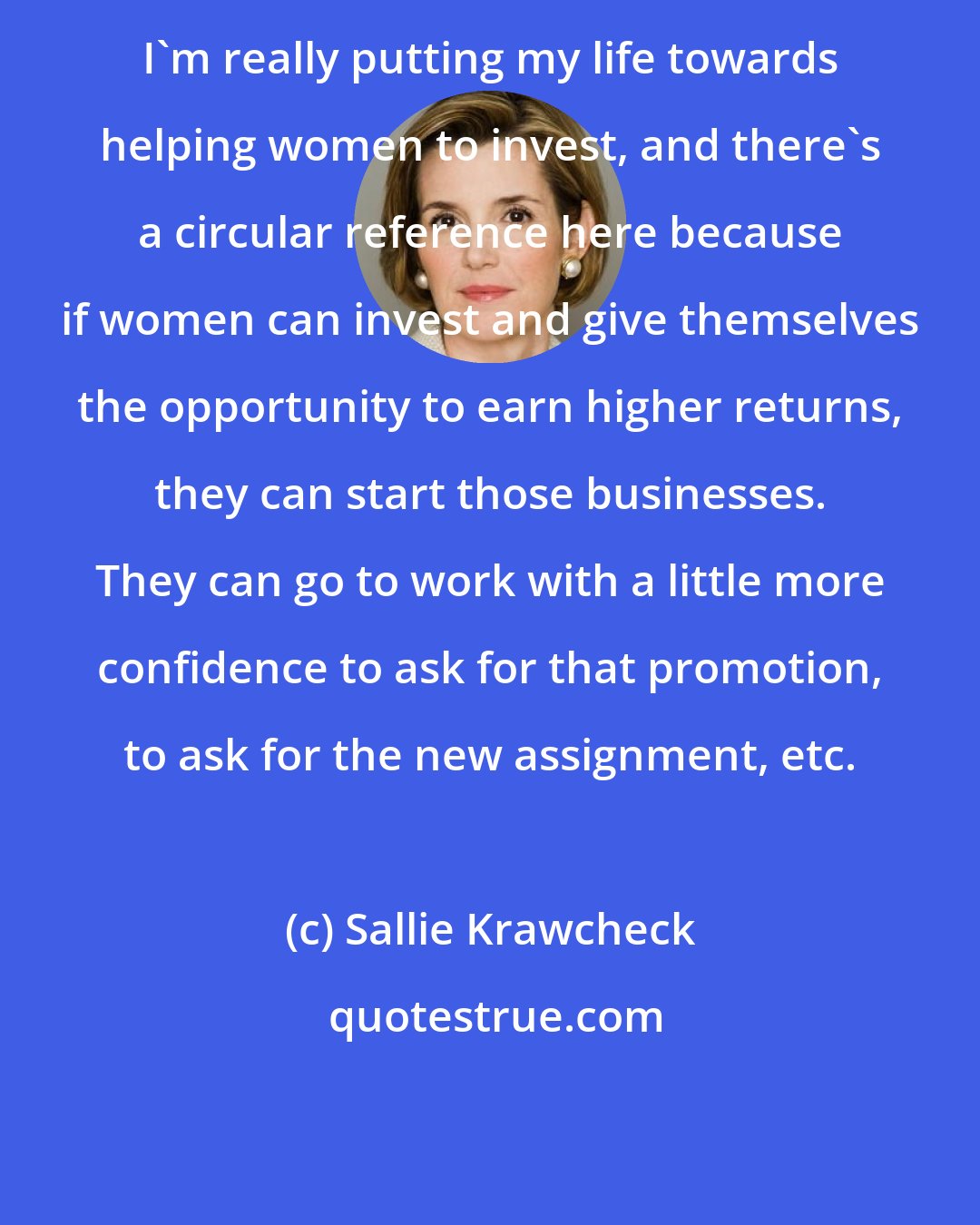 Sallie Krawcheck: I'm really putting my life towards helping women to invest, and there's a circular reference here because if women can invest and give themselves the opportunity to earn higher returns, they can start those businesses. They can go to work with a little more confidence to ask for that promotion, to ask for the new assignment, etc.